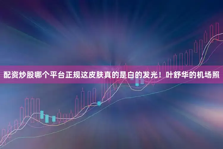 配资炒股哪个平台正规这皮肤真的是白的发光！叶舒华的机场照