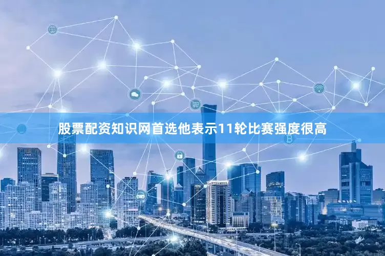 股票配资知识网首选他表示11轮比赛强度很高